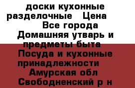   доски кухонные разделочные › Цена ­ 100 - Все города Домашняя утварь и предметы быта » Посуда и кухонные принадлежности   . Амурская обл.,Свободненский р-н